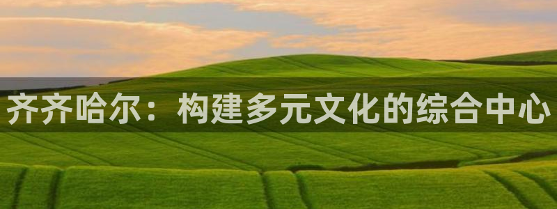 意昂4集团官网首页：齐齐哈尔：构建多元文化的综合中心