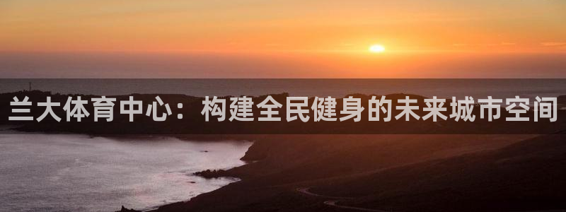 意昂体育4招商电话是多少号码：兰大体育中心：构建全民健身的未 
