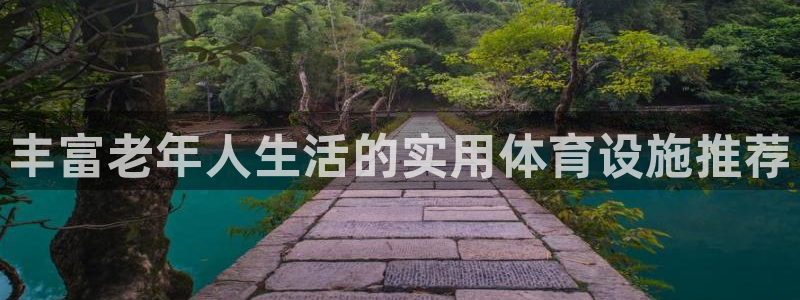 意昂体育4平台假的吗是真的吗吗：丰富老年人生活的实用