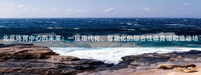 意昂4娱乐下载：北京体育中心的未来：一座现代化、智能化的综合