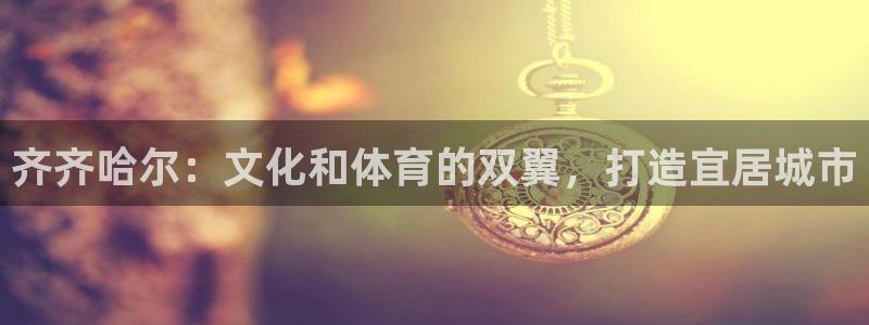 意昂体育4平台注册：齐齐哈尔：文化和体育的双翼，打造宜居城市